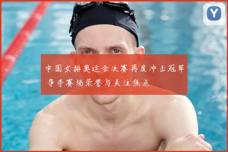 中国女排奥运会决赛再度冲击冠军 争夺赛场荣誉与关注焦点