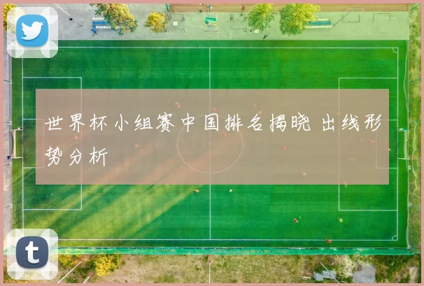 世界杯小组赛中国排名揭晓 出线形势分析