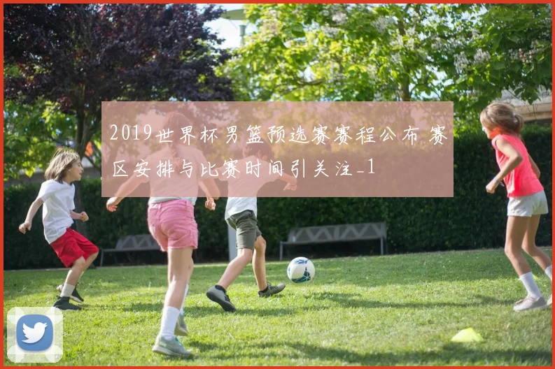 2019世界杯男篮预选赛赛程公布 赛区安排与比赛时间引关注_1