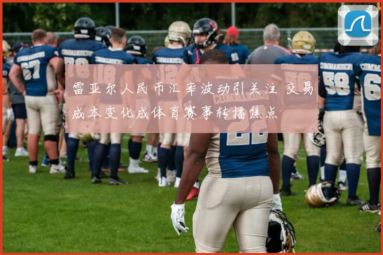 雷亚尔人民币汇率波动引关注 交易成本变化成体育赛事转播焦点