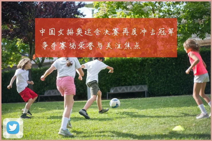 中国女排奥运会决赛再度冲击冠军 争夺赛场荣誉与关注焦点