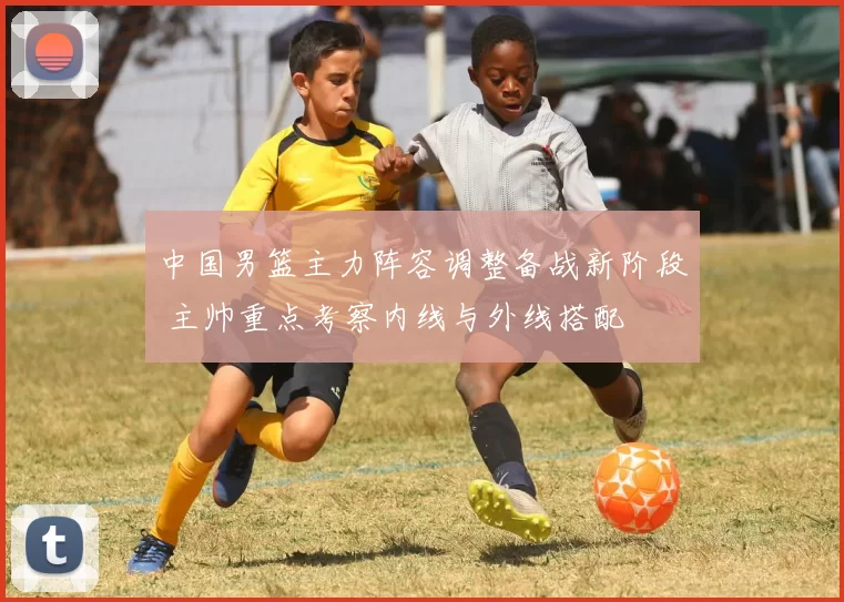 中国男篮主力阵容调整备战新阶段 主帅重点考察内线与外线搭配