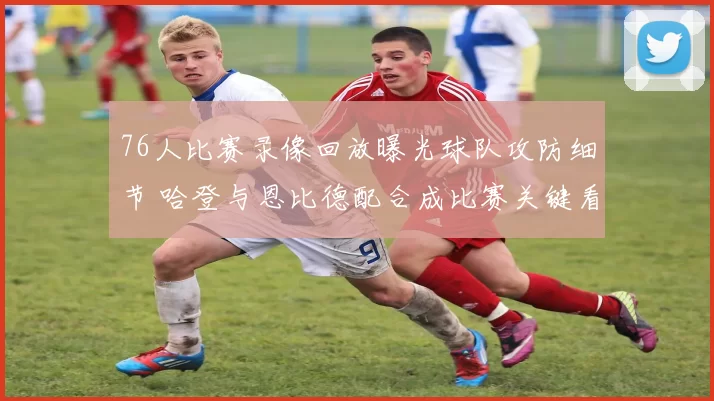 76人比赛录像回放曝光球队攻防细节 哈登与恩比德配合成比赛关键看点