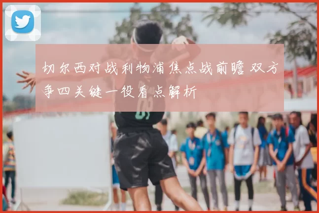 切尔西对战利物浦焦点战前瞻 双方争四关键一役看点解析