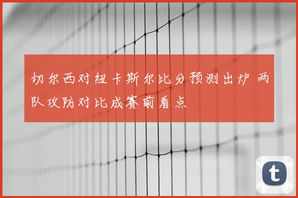 切尔西对纽卡斯尔比分预测出炉 两队攻防对比成赛前看点