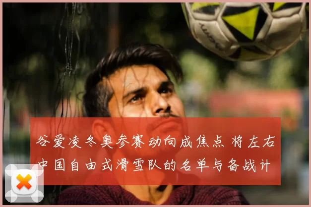 谷爱凌冬奥参赛动向成焦点 将左右中国自由式滑雪队的名单与备战计划