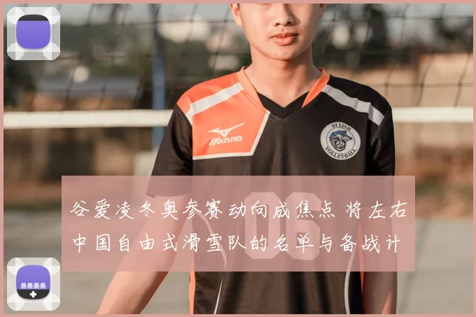 谷爱凌冬奥参赛动向成焦点 将左右中国自由式滑雪队的名单与备战计划