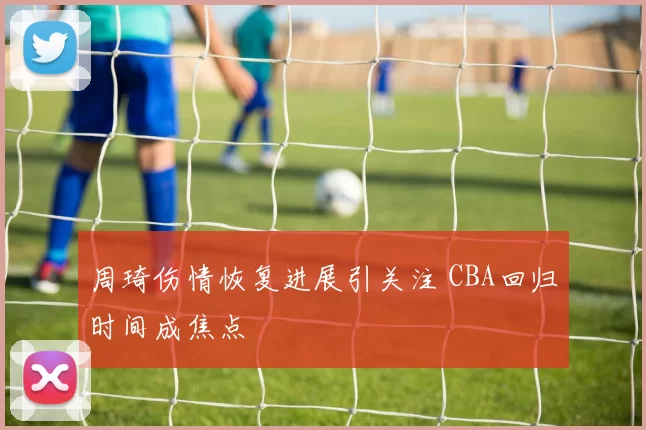 周琦伤情恢复进展引关注 CBA回归时间成焦点