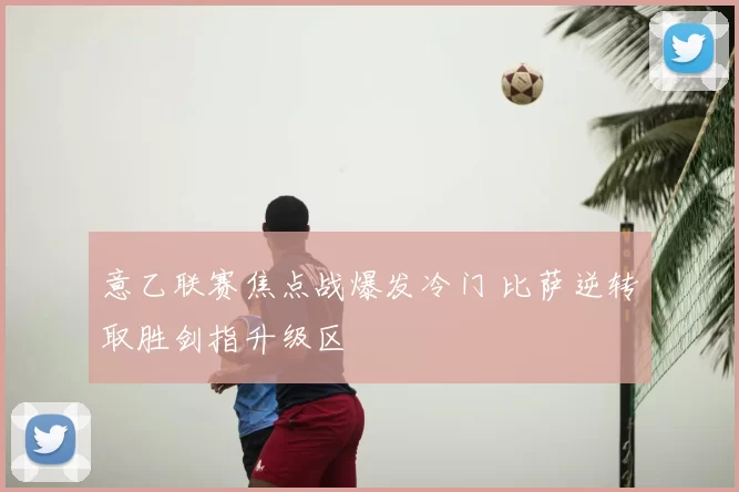 意乙联赛焦点战爆发冷门 比萨逆转取胜剑指升级区
