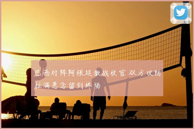 巴西对阵阿根廷激战收官 双方攻防拉满悬念留到终场