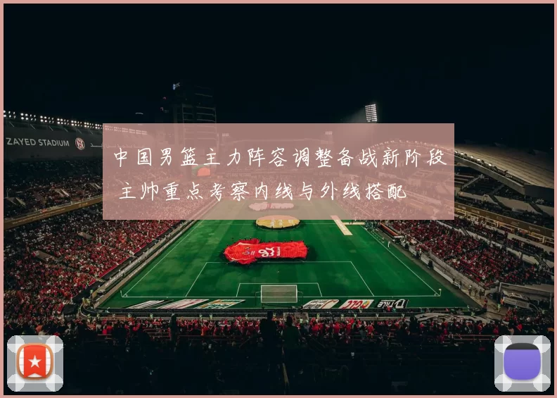 中国男篮主力阵容调整备战新阶段 主帅重点考察内线与外线搭配