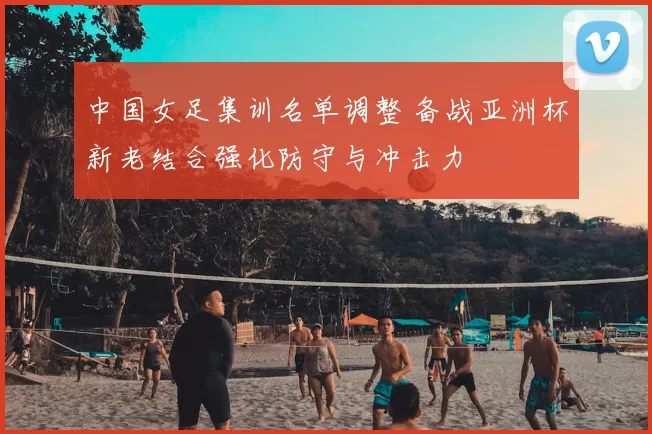 中国女足集训名单调整 备战亚洲杯新老结合强化防守与冲击力