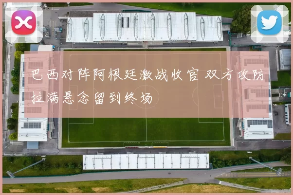 巴西对阵阿根廷激战收官 双方攻防拉满悬念留到终场