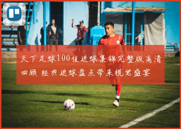 天下足球100佳进球集锦完整版高清回顾 经典进球盘点带来视觉盛宴