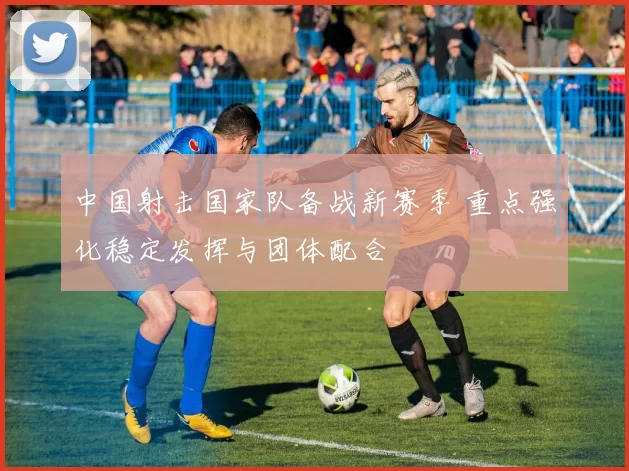 中国射击国家队备战新赛季 重点强化稳定发挥与团体配合