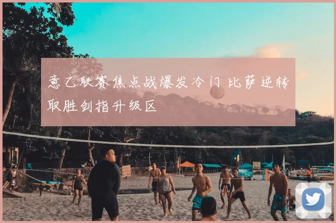 意乙联赛焦点战爆发冷门 比萨逆转取胜剑指升级区