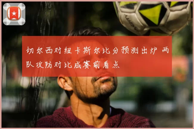 切尔西对纽卡斯尔比分预测出炉 两队攻防对比成赛前看点