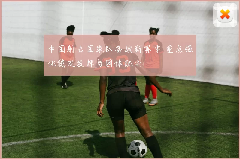 中国射击国家队备战新赛季 重点强化稳定发挥与团体配合